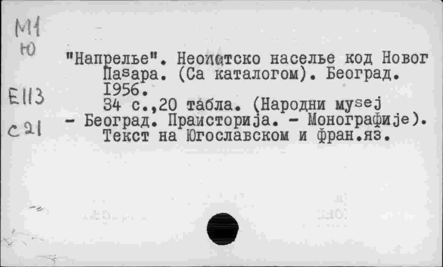 ﻿NH
ю
Elß сП
"Напрелье". Нєолйтско населье код Новог Ilasapa. (Са каталогом). Београд. 1956.
34 с.,20 табла. (Народни музеј
- Београд. Праисторија. - Монографий ). Текст на Югославском и фран.яз.